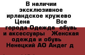В наличии эксклюзивное ирландское кружево › Цена ­ 38 000 - Все города Одежда, обувь и аксессуары » Женская одежда и обувь   . Ненецкий АО,Андег д.